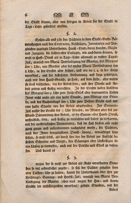 §3. wegen der so wohl zur Arbeit als Ruhe verordneten Stunden so viel ordentlicher zugehe; so soll der Pächter gehalten seyn eine Taschen-Uhr zu halten, damit die Unterthanen über ihre zur Frühlings-sommer- und Herbst-Zeit; nemlich von Mariaä Verkündigung bis Martini (ohne was wegen der Heu- und Korn-Erndte im nechstfolgenden verordnet) gesetzte Stunden, mit der Arbeit nicht beschweret werden, ausser daß diejenige Einlieger, so beym Hack gehen, von Montag bis Sonnabend jeder Zeit Reih-Weise die Woche durch im Tage-Lohn, mit dem eine jedem angewiesenen Paar-Ochsen, von Sonnen Auf- bis Sonnen Untergang durchhacken müssen. Und weil